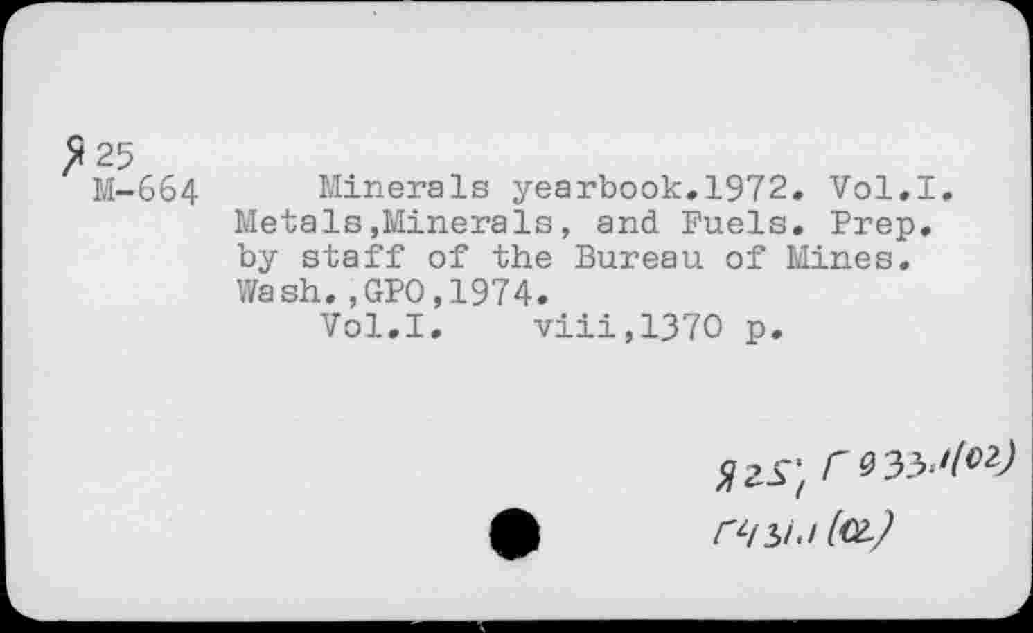 ﻿^25
M-664 Minerals yearbook.1972. Vol.I. Metals»Minerals, and Fuels. Prep, by staff of the Bureau of Mines. Wash.,GPO.1974.
Vol.I. viii,137O p.
SjiS', r 9^'1^) nsu (cl)